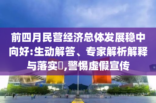 前四月民營經濟總體發(fā)展穩(wěn)中向好:生動解答、專家解析解釋與落實?,警惕虛假宣傳