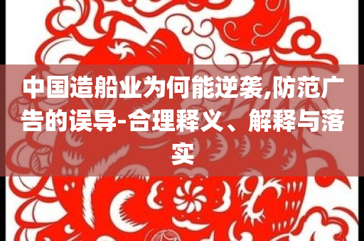 中國造船業(yè)為何能逆襲,防范廣告的誤導(dǎo)-合理釋義、解釋與落實(shí)