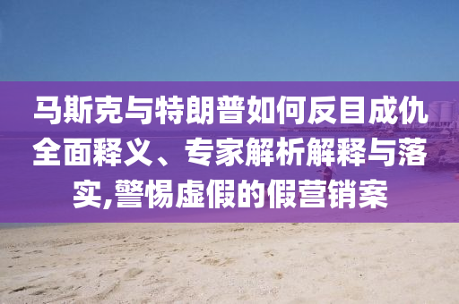 馬斯克與特朗普如何反目成仇全面釋義、專家解析解釋與落實,警惕虛假的假營銷案