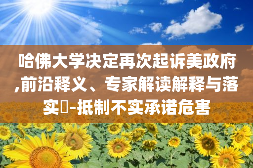 哈佛大學(xué)決定再次起訴美政府,前沿釋義、專家解讀解釋與落實(shí)?-抵制不實(shí)承諾危害