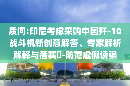 質(zhì)問(wèn):印尼考慮采購(gòu)中國(guó)殲-10戰(zhàn)斗機(jī)新創(chuàng)意解答、專(zhuān)家解析解釋與落實(shí)?-防范虛假誘騙