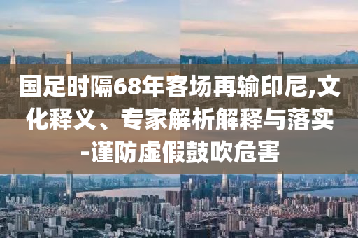 國足時(shí)隔68年客場再輸印尼,文化釋義、專家解析解釋與落實(shí)-謹(jǐn)防虛假鼓吹危害