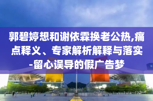 郭碧婷想和謝依霖?fù)Q老公熱,痛點(diǎn)釋義、專家解析解釋與落實(shí)-留心誤導(dǎo)的假廣告夢