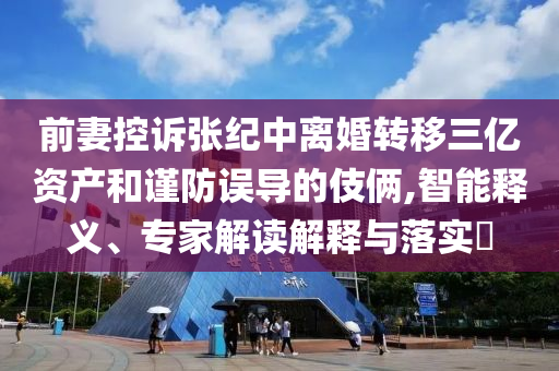 前妻控訴張紀(jì)中離婚轉(zhuǎn)移三億資產(chǎn)和謹(jǐn)防誤導(dǎo)的伎倆,智能釋義、專家解讀解釋與落實?