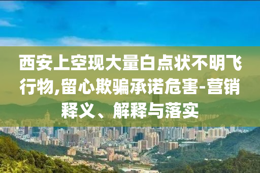 西安上空現(xiàn)大量白點(diǎn)狀不明飛行物,留心欺騙承諾危害-營(yíng)銷釋義、解釋與落實(shí)