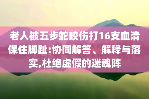 老人被五步蛇咬傷打16支血清保住腳趾:協(xié)同解答、解釋與落實(shí),杜絕虛假的迷魂陣