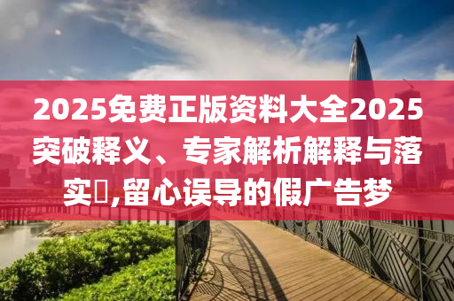 2025免費(fèi)正版資料大全2025突破釋義、專家解析解釋與落實(shí)?,留心誤導(dǎo)的假廣告夢