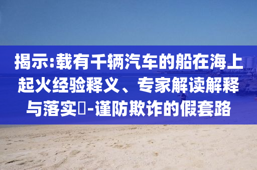 揭示:載有千輛汽車的船在海上起火經(jīng)驗釋義、專家解讀解釋與落實?-謹防欺詐的假套路