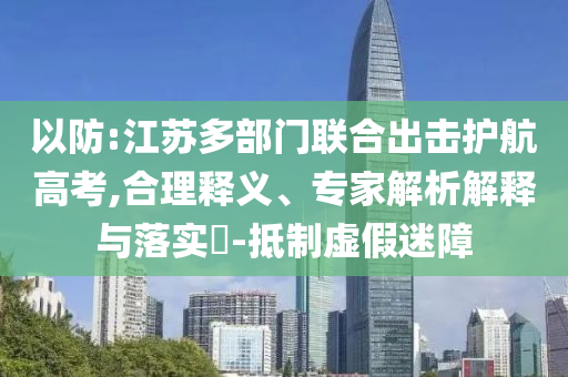 以防:江蘇多部門聯(lián)合出擊護(hù)航高考,合理釋義、專家解析解釋與落實(shí)?-抵制虛假迷障
