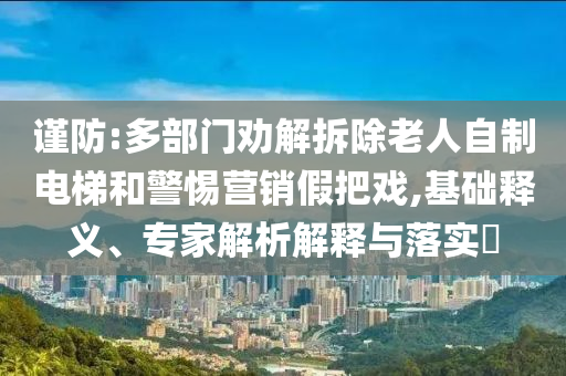 謹(jǐn)防:多部門勸解拆除老人自制電梯和警惕營銷假把戲,基礎(chǔ)釋義、專家解析解釋與落實(shí)?