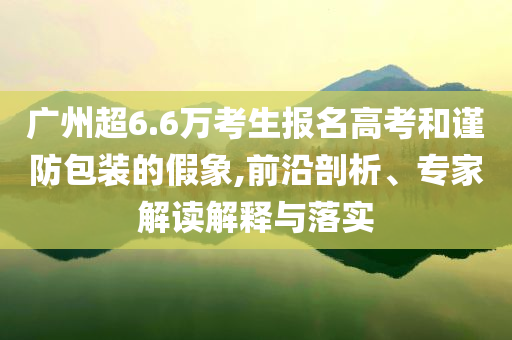 廣州超6.6萬(wàn)考生報(bào)名高考和謹(jǐn)防包裝的假象,前沿剖析、專家解讀解釋與落實(shí)