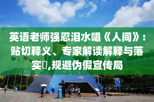 英語老師強(qiáng)忍淚水唱《人間》:貼切釋義、專家解讀解釋與落實(shí)?,規(guī)避偽假宣傳局