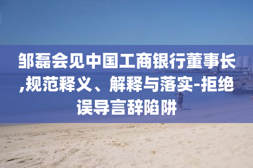 鄒磊會見中國工商銀行董事長,規(guī)范釋義、解釋與落實(shí)-拒絕誤導(dǎo)言辭陷阱