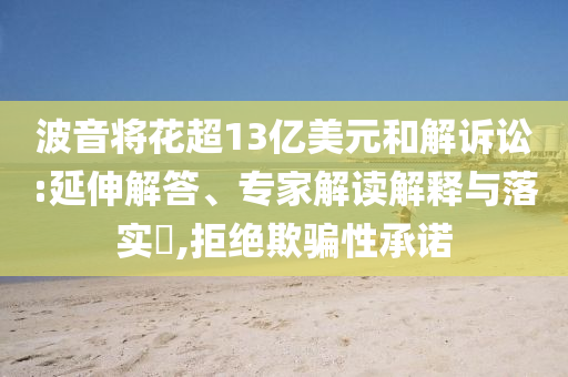 波音將花超13億美元和解訴訟:延伸解答、專家解讀解釋與落實(shí)?,拒絕欺騙性承諾