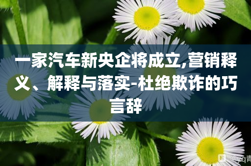 一家汽車新央企將成立,營(yíng)銷釋義、解釋與落實(shí)-杜絕欺詐的巧言辭
