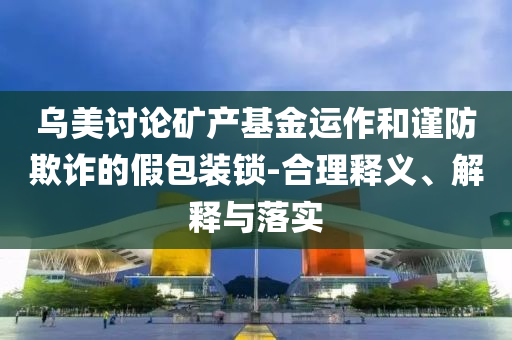 烏美討論礦產(chǎn)基金運(yùn)作和謹(jǐn)防欺詐的假包裝鎖-合理釋義、解釋與落實(shí)