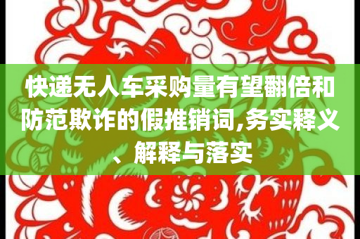 快遞無(wú)人車采購(gòu)量有望翻倍和防范欺詐的假推銷詞,務(wù)實(shí)釋義、解釋與落實(shí)