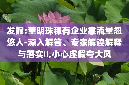 發(fā)掘:董明珠稱有企業(yè)靠流量忽悠人-深入解答、專家解讀解釋與落實?,小心虛假夸大風(fēng)