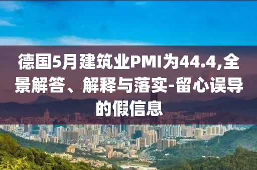 德國(guó)5月建筑業(yè)PMI為44.4,全景解答、解釋與落實(shí)-留心誤導(dǎo)的假信息