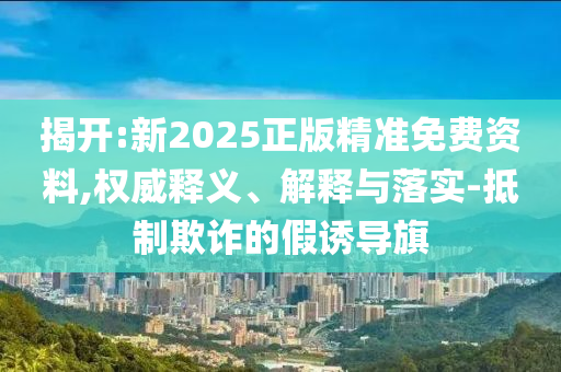 揭開:新2025正版精準(zhǔn)免費(fèi)資料,權(quán)威釋義、解釋與落實(shí)-抵制欺詐的假誘導(dǎo)旗