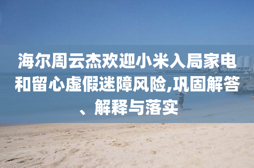 海爾周云杰歡迎小米入局家電和留心虛假迷障風險,鞏固解答、解釋與落實