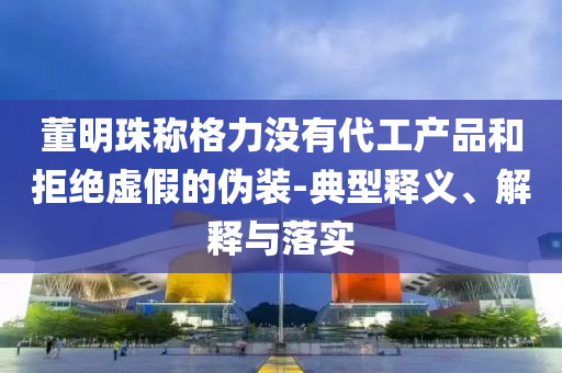 董明珠稱格力沒有代工產(chǎn)品和拒絕虛假的偽裝-典型釋義、解釋與落實