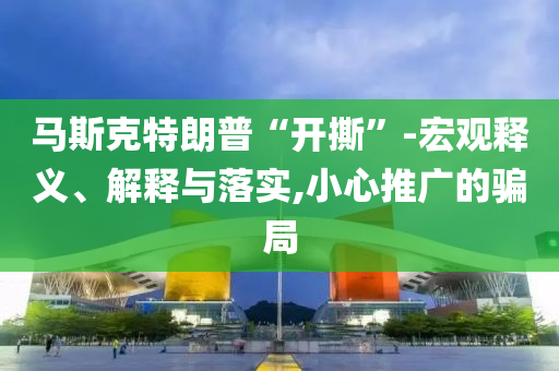 馬斯克特朗普“開(kāi)撕”-宏觀(guān)釋義、解釋與落實(shí),小心推廣的騙局