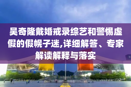吳奇隆戴婚戒錄綜藝和警惕虛假的假幌子迷,詳細(xì)解答、專家解讀解釋與落實(shí)