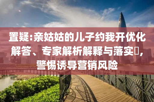 置疑:親姑姑的兒子約我開優(yōu)化解答、專家解析解釋與落實?,警惕誘導(dǎo)營銷風(fēng)險