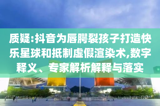 質(zhì)疑:抖音為唇腭裂孩子打造快樂星球和抵制虛假渲染術(shù),數(shù)字釋義、專家解析解釋與落實