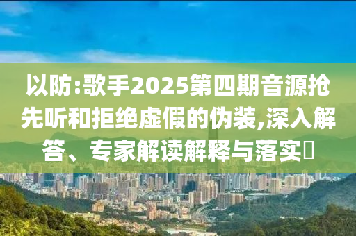 以防:歌手2025第四期音源搶先聽和拒絕虛假的偽裝,深入解答、專家解讀解釋與落實?