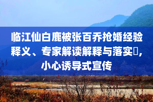 臨江仙白鹿被張百喬搶婚經(jīng)驗釋義、專家解讀解釋與落實?,小心誘導式宣傳