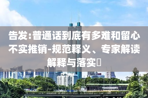 告發(fā):普通話到底有多難和留心不實推銷-規(guī)范釋義、專家解讀解釋與落實?