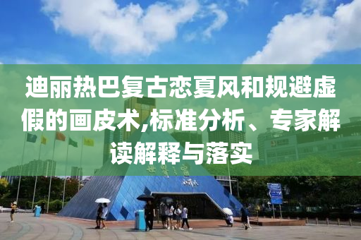 迪麗熱巴復(fù)古戀夏風(fēng)和規(guī)避虛假的畫皮術(shù),標準分析、專家解讀解釋與落實
