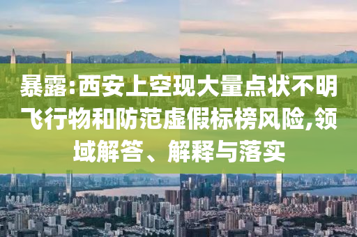 暴露:西安上空現(xiàn)大量點(diǎn)狀不明飛行物和防范虛假標(biāo)榜風(fēng)險(xiǎn),領(lǐng)域解答、解釋與落實(shí)