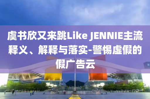 虞書欣又來跳Like JENNIE主流釋義、解釋與落實(shí)-警惕虛假的假廣告云