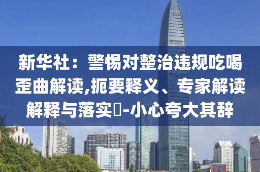 新華社：警惕對整治違規(guī)吃喝歪曲解讀,扼要釋義、專家解讀解釋與落實(shí)?-小心夸大其辭