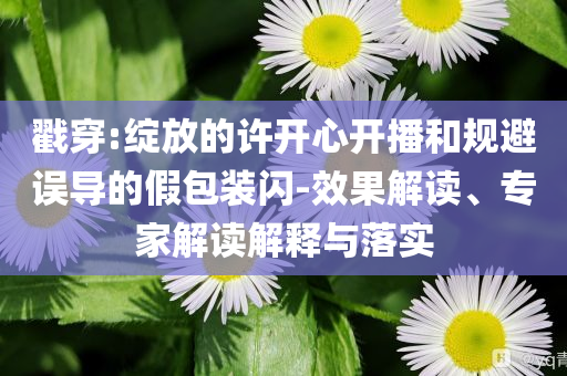 戳穿:綻放的許開心開播和規(guī)避誤導(dǎo)的假包裝閃-效果解讀、專家解讀解釋與落實(shí)