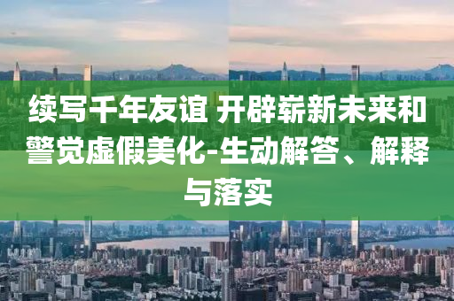 續(xù)寫千年友誼 開辟嶄新未來和警覺虛假美化-生動解答、解釋與落實