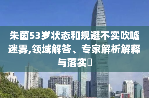 朱茵53歲狀態(tài)和規(guī)避不實(shí)吹噓迷霧,領(lǐng)域解答、專家解析解釋與落實(shí)?