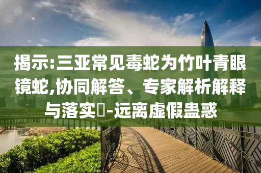 揭示:三亞常見(jiàn)毒蛇為竹葉青眼鏡蛇,協(xié)同解答、專家解析解釋與落實(shí)?-遠(yuǎn)離虛假蠱惑