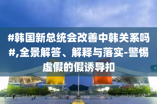 #韓國(guó)新總統(tǒng)會(huì)改善中韓關(guān)系嗎#,全景解答、解釋與落實(shí)-警惕虛假的假誘導(dǎo)扣