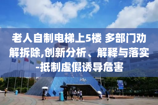 老人自制電梯上5樓 多部門(mén)勸解拆除,創(chuàng)新分析、解釋與落實(shí)-抵制虛假誘導(dǎo)危害