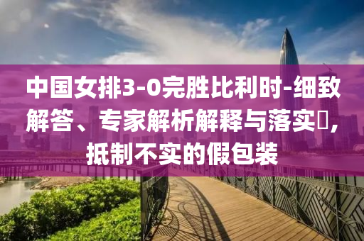 中國(guó)女排3-0完勝比利時(shí)-細(xì)致解答、專(zhuān)家解析解釋與落實(shí)?,抵制不實(shí)的假包裝