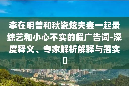 李在明曾和秋瓷炫夫妻一起錄綜藝和小心不實(shí)的假?gòu)V告詞-深度釋義、專(zhuān)家解析解釋與落實(shí)?