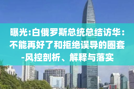 曝光:白俄羅斯總統(tǒng)總結(jié)訪華：不能再好了和拒絕誤導(dǎo)的圈套-風(fēng)控剖析、解釋與落實(shí)