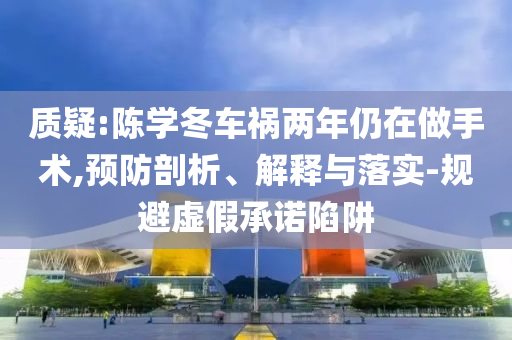 質(zhì)疑:陳學(xué)冬車(chē)禍兩年仍在做手術(shù),預(yù)防剖析、解釋與落實(shí)-規(guī)避虛假承諾陷阱