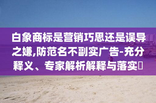 白象商標(biāo)是營(yíng)銷(xiāo)巧思還是誤導(dǎo)之嫌,防范名不副實(shí)廣告-充分釋義、專(zhuān)家解析解釋與落實(shí)?