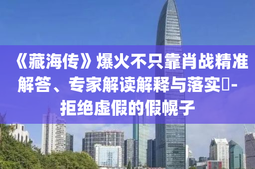 《藏海傳》爆火不只靠肖戰(zhàn)精準(zhǔn)解答、專(zhuān)家解讀解釋與落實(shí)?-拒絕虛假的假幌子