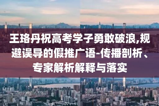 王珞丹祝高考學(xué)子勇敢破浪,規(guī)避誤導(dǎo)的假推廣語-傳播剖析、專家解析解釋與落實(shí)